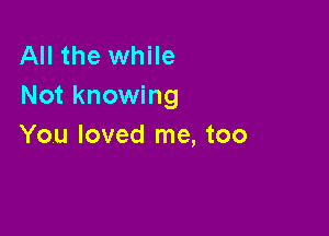 All the while
Not knowing

You loved me, too