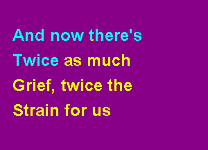 And now there's
Twice as much

Grief, twice the
Strain for us