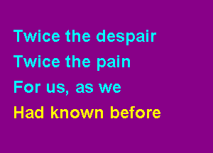 Twice the despair
Twice the pain

For us, as we
Had known before