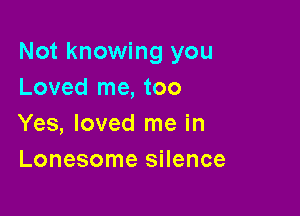 Not knowing you
Loved me, too

Yes, loved me in
Lonesome silence