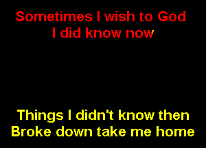 Sometimes I wish to God
I did know now

Things I didn't know then
Broke down take me home