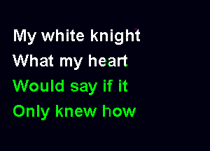 My white knight
What my heart

Would say if it
Only knew how