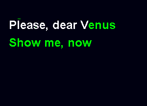 Piease, dear Venus
Show me, now