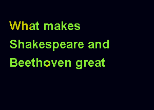 What makes
Shakespeare and

Beethoven great