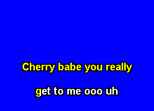 Cherry babe you really

get to me 000 uh