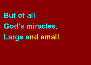 But of all
God's miracles,

Large and small