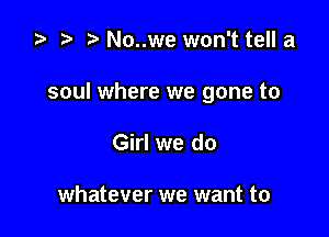 .5 t. No..we won't tell a

soul where we gone to

Girl we do

whatever we want to