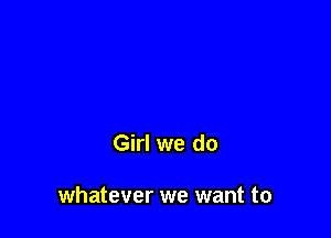 Girl we do

whatever we want to