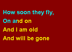 How soon they fly,
On and on

And I am old
And will be gone