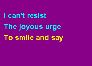 I can't resist
The joyous urge

To smile and say