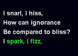 l snarl, I hiss,
How can ignorance

Be compared to bliss?
l spark, I fizz,