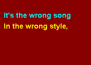 It's the wrong song
In the wrong style,