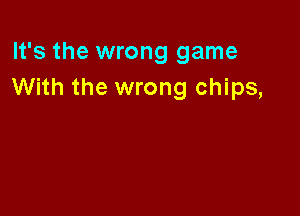 It's the wrong game
With the wrong chips,