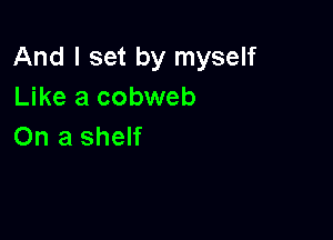 And I set by myself
Like a cobweb

On a shelf