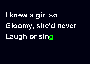 lknew a girl so
Gloomy, she'd never

Laugh or sing