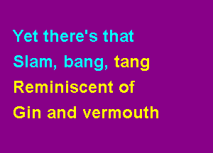 Yet there's that
Slam, bang, tang

Reminiscent of
Gin and vermouth