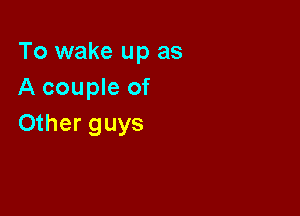 To wake up as
A couple of

Other guys
