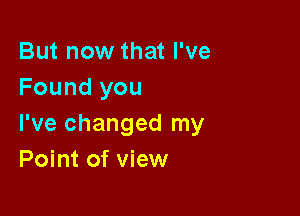 But now that I've
Found you

I've changed my
Point of view