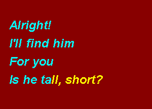 Alright!
I?! find him

For you
Is he tall, short?