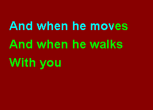 And when he moves
And when he walks

With you