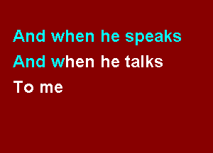 And when he speaks
And when he talks

To me