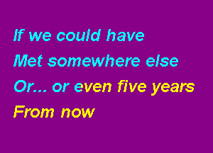 If we could have
Met somewhere else

Or... or even five years
From now