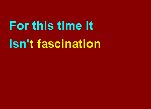 For this time it
Isn't fascination