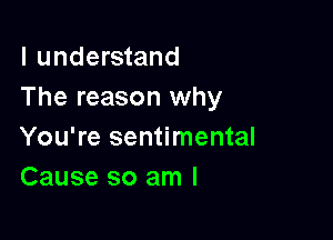 I understand
The reason why

You're sentimental
Cause so am I