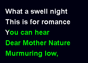 What a swell night
This is for romance

You can hear
Dear Mother Nature
Murmuring low,