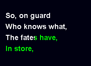 So, on guard
Who knows what,

The fates have,
In store,