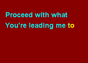 Proceed with what
You're leading me to