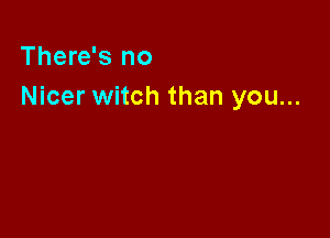 There's no
Nicer witch than you...