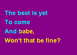 The best is yet
Tocome

And babe,
Won't that be fine?