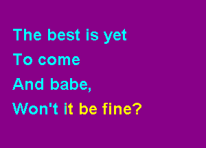 The best is yet
Tocome

And babe,
Won't it be fine?