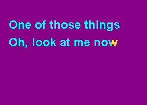 One of those things
Oh, look at me now