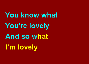 You know what
You're lovely

And so what
I'm lovely