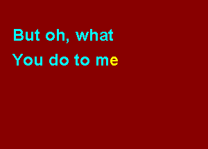 But oh, what
You do to me