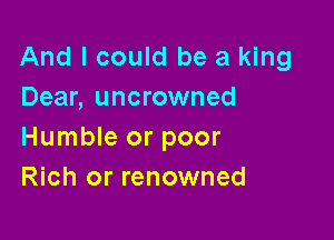 And I could be a king
Dear, uncrowned

Humble or poor
Rich or renowned