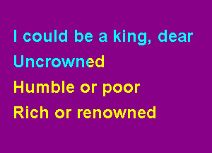 I could be a king, dear
Uncrowned

Humble or poor
Rich or renowned