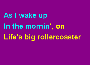 As I wake up
In the mornin', on

Life's big rollercoaster