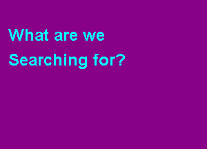 What are we
Searching for?