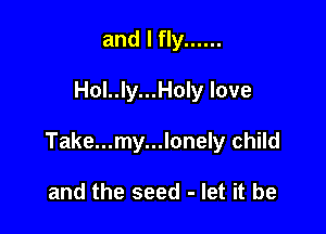 and I fly ......

Hol..ly...Hon love

Take...my...lonely child

and the seed - let it be