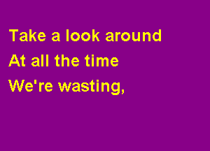 Take a look around
At all the time

We're wasting,