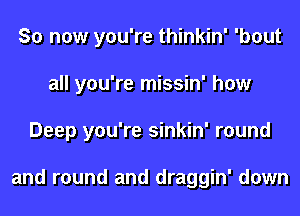 So now you're thinkin' 'bout
all you're missin' how
Deep you're sinkin' round

and round and draggin' down