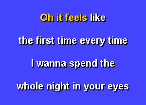 Oh it feels like
the first time every time

lwanna spend the

whole night in your eyes