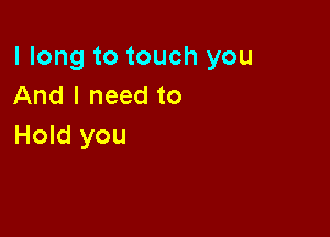 I long to touch you
And I need to

Hold you