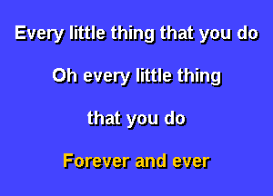 Every little thing that you do

Oh every little thing
that you do

Forever and ever