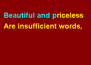 Beautiful and priceless
Are insufficient words,