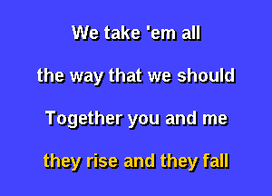 We take 'em all
the way that we should

Together you and me

they rise and they fall