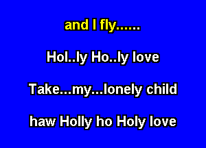 and I fly ......

Hol..ly Ho..ly love

Take...my...lonely child

haw Holly ho Holy love